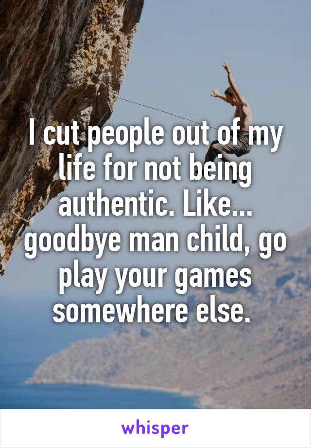 I cut people out of my life for not being authentic. Like... goodbye man child, go play your games somewhere else. 