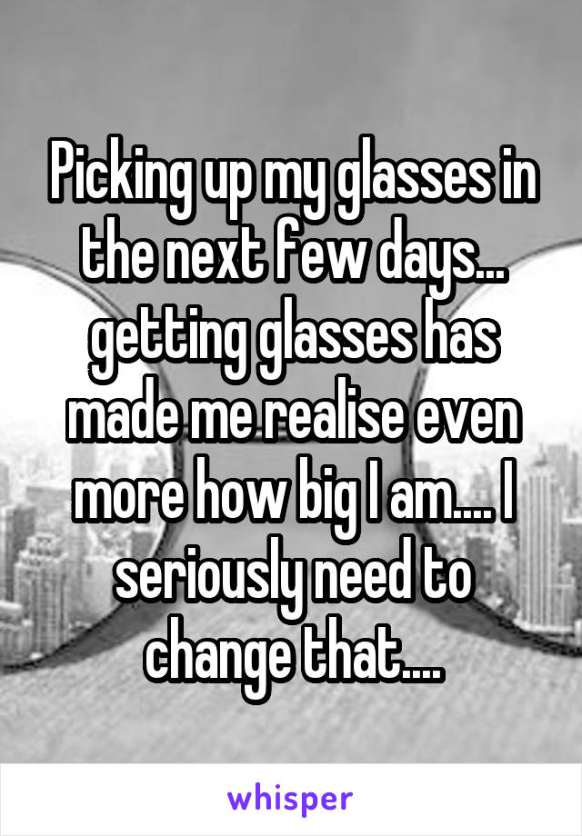 Picking up my glasses in the next few days... getting glasses has made me realise even more how big I am.... I seriously need to change that....