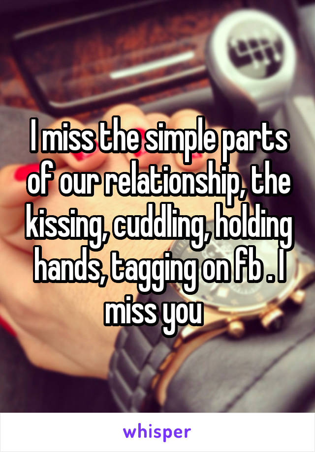 I miss the simple parts of our relationship, the kissing, cuddling, holding hands, tagging on fb . I miss you  