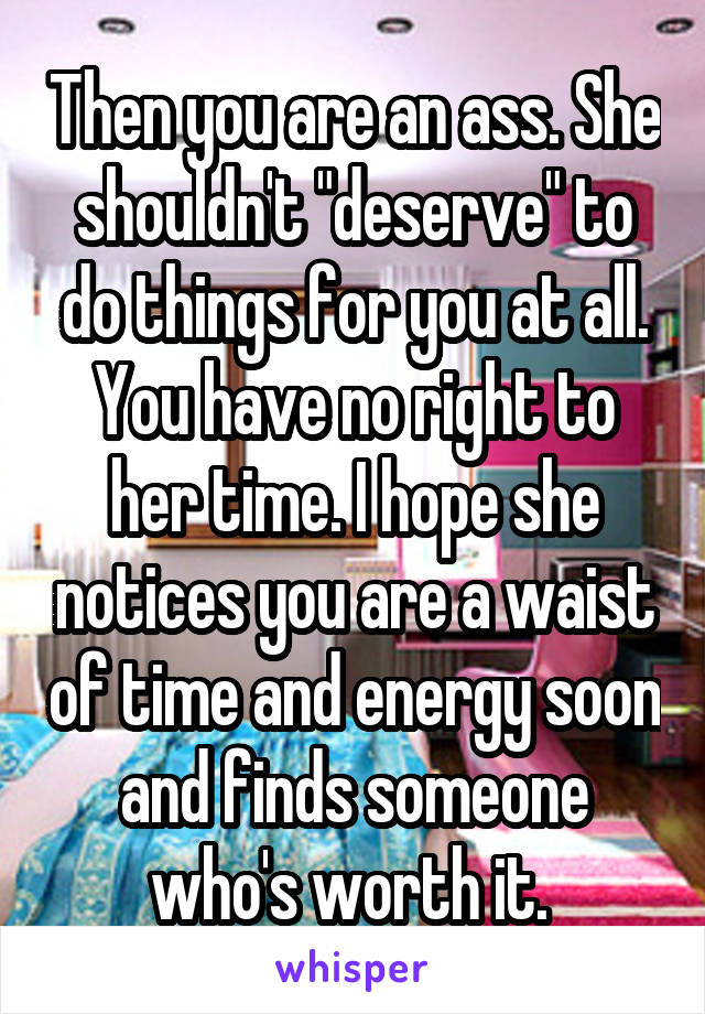 Then you are an ass. She shouldn't "deserve" to do things for you at all. You have no right to her time. I hope she notices you are a waist of time and energy soon and finds someone who's worth it. 
