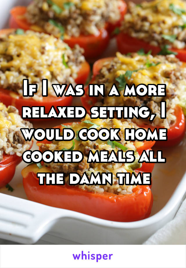 If I was in a more relaxed setting, I would cook home cooked meals all the damn time