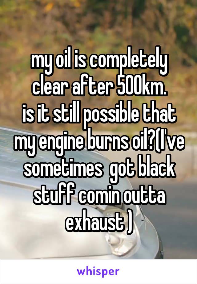 my oil is completely clear after 500km.
is it still possible that my engine burns oil?(I've sometimes  got black stuff comin outta exhaust )