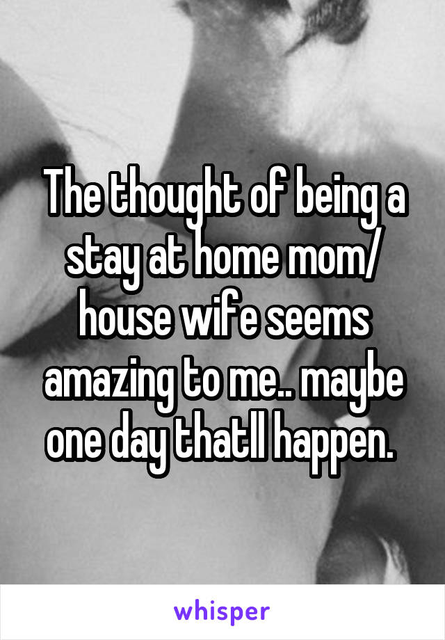 The thought of being a stay at home mom/ house wife seems amazing to me.. maybe one day thatll happen. 