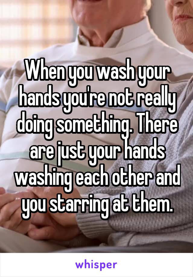 When you wash your hands you're not really doing something. There are just your hands washing each other and you starring at them.