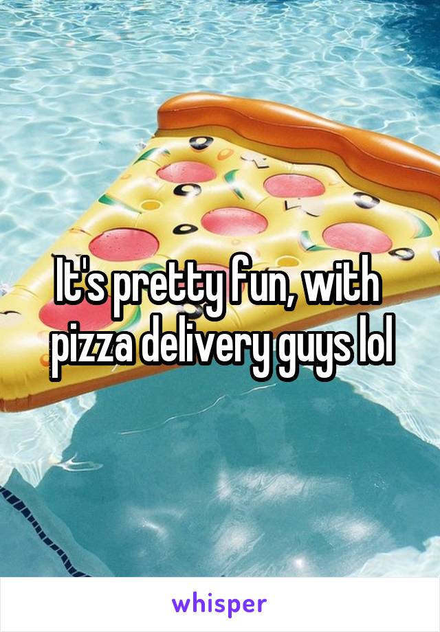 It's pretty fun, with  pizza delivery guys lol