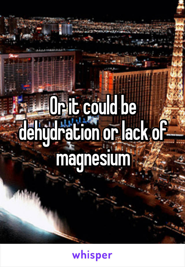 Or it could be dehydration or lack of magnesium