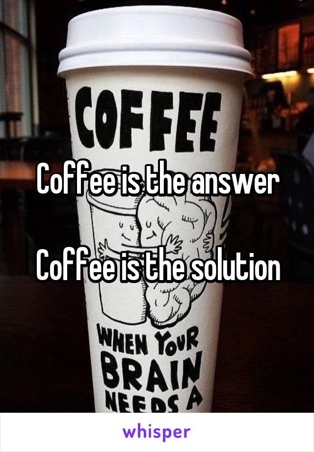 Coffee is the answer

Coffee is the solution