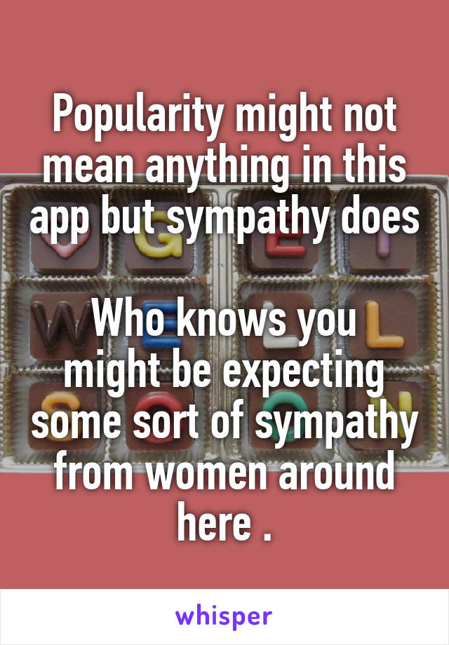 Popularity might not mean anything in this app but sympathy does 
Who knows you might be expecting some sort of sympathy from women around here .