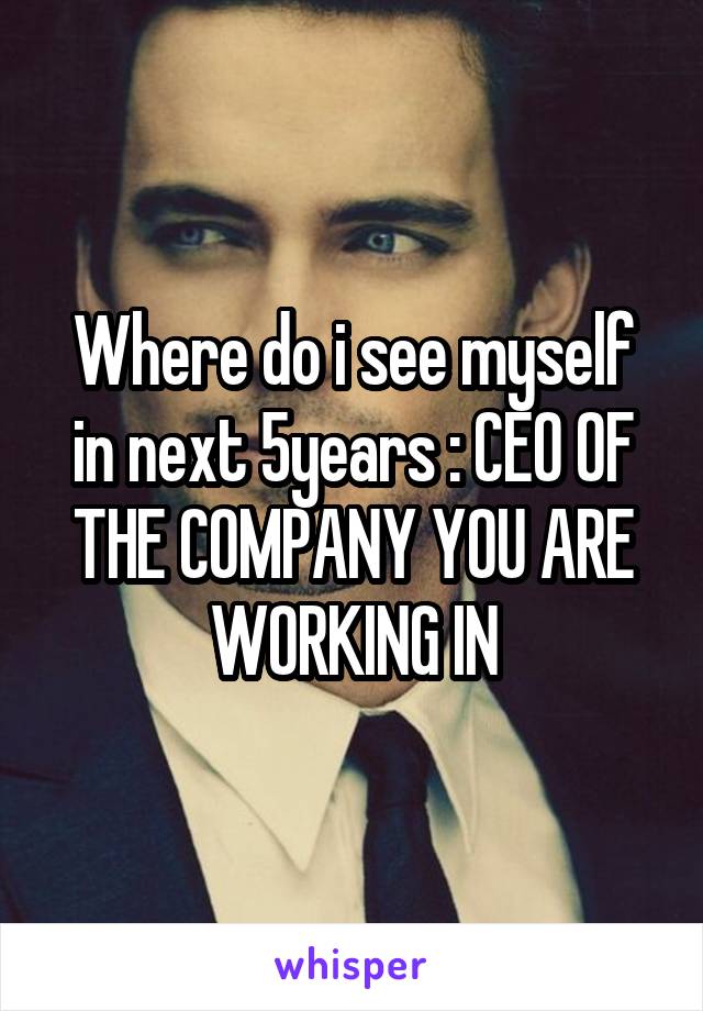 Where do i see myself in next 5years : CEO OF THE COMPANY YOU ARE WORKING IN