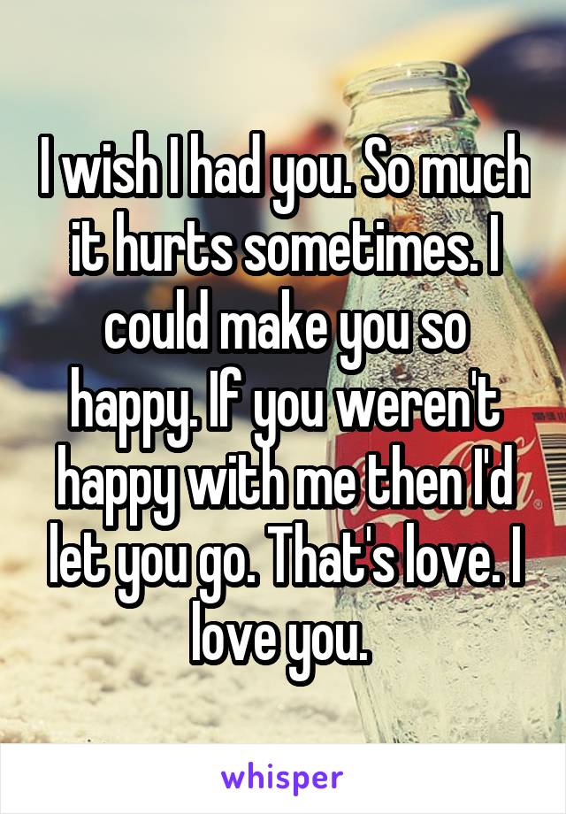 I wish I had you. So much it hurts sometimes. I could make you so happy. If you weren't happy with me then I'd let you go. That's love. I love you. 