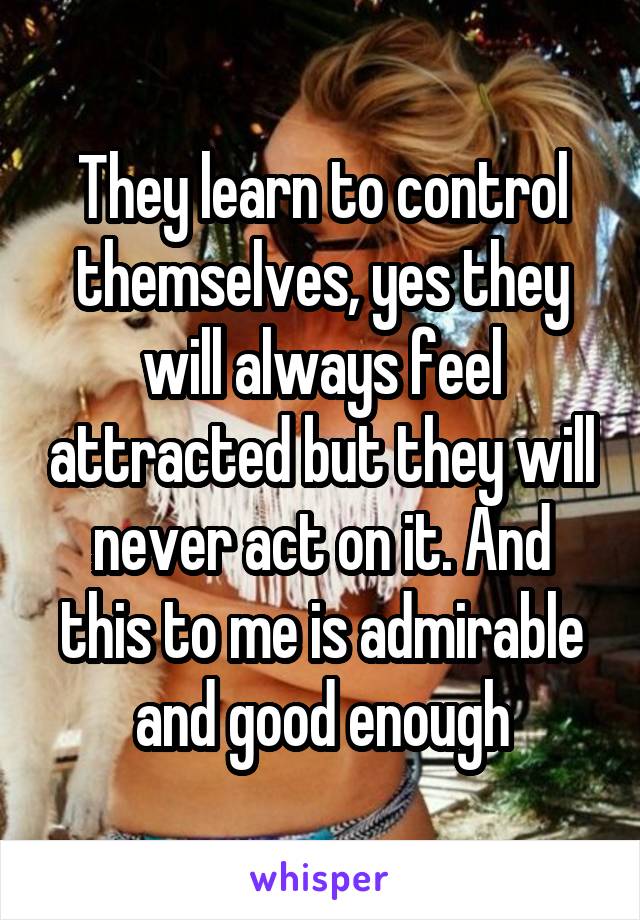 They learn to control themselves, yes they will always feel attracted but they will never act on it. And this to me is admirable and good enough