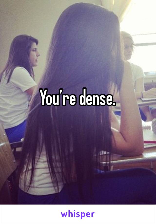 You’re dense.