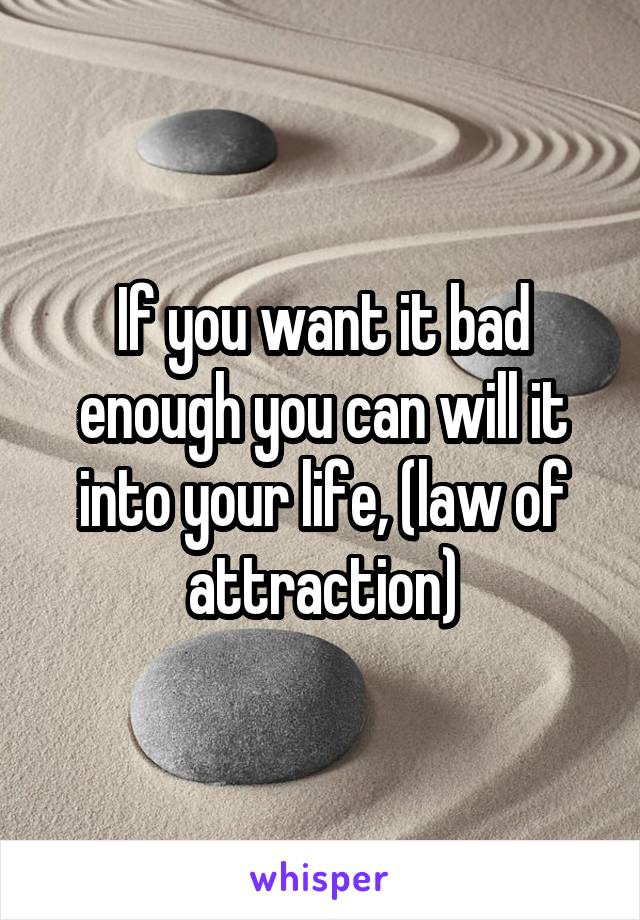 If you want it bad enough you can will it into your life, (law of attraction)