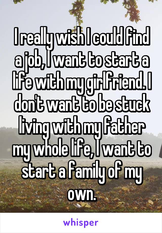 I really wish I could find a job, I want to start a life with my girlfriend. I don't want to be stuck living with my father my whole life, I want to start a family of my own.