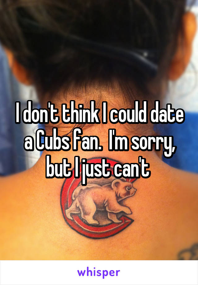 I don't think I could date a Cubs fan.  I'm sorry, but I just can't 