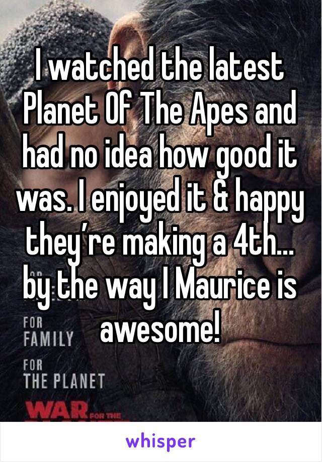 I watched the latest Planet Of The Apes and had no idea how good it was. I enjoyed it & happy they’re making a 4th... by the way I Maurice is awesome!