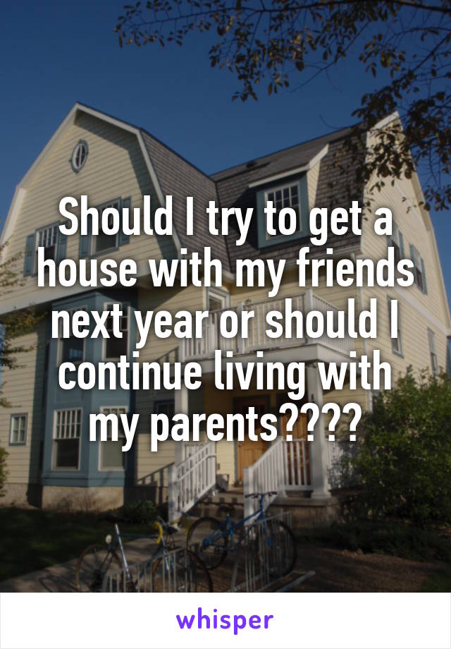 Should I try to get a house with my friends next year or should I continue living with my parents????