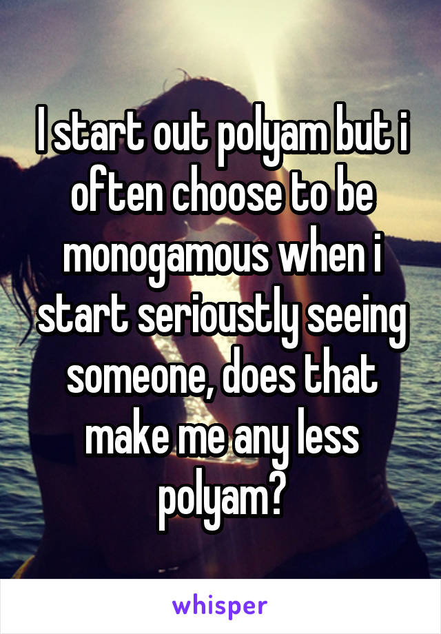 I start out polyam but i often choose to be monogamous when i start serioustly seeing someone, does that make me any less polyam?