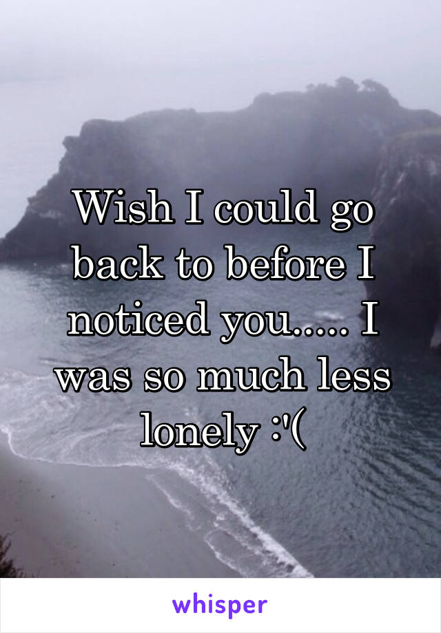 Wish I could go back to before I noticed you..... I was so much less lonely :'(