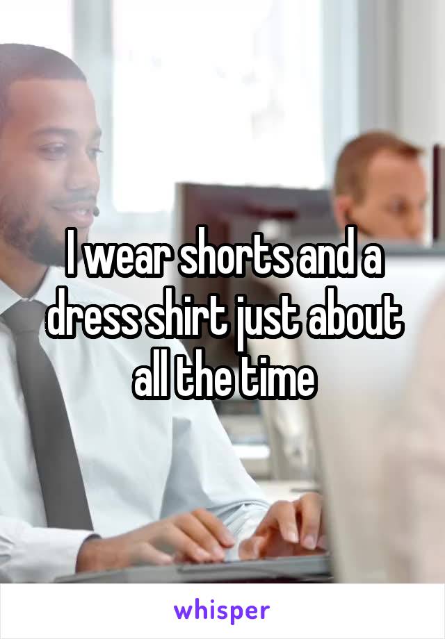 I wear shorts and a dress shirt just about all the time
