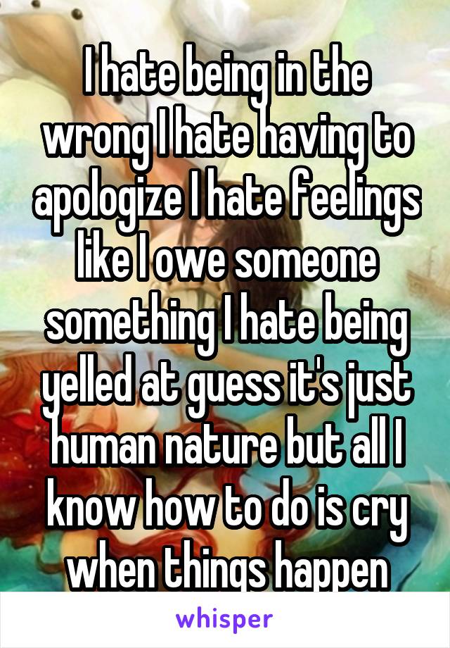 I hate being in the wrong I hate having to apologize I hate feelings like I owe someone something I hate being yelled at guess it's just human nature but all I know how to do is cry when things happen