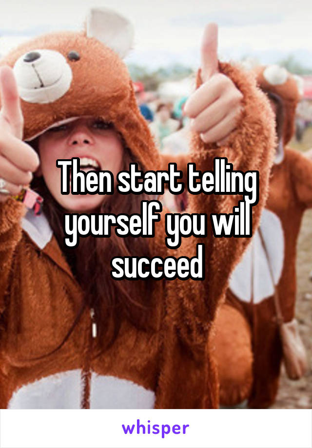 Then start telling yourself you will succeed