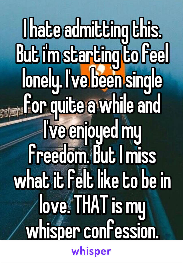 I hate admitting this. But i'm starting to feel lonely. I've been single for quite a while and I've enjoyed my freedom. But I miss what it felt like to be in love. THAT is my whisper confession.