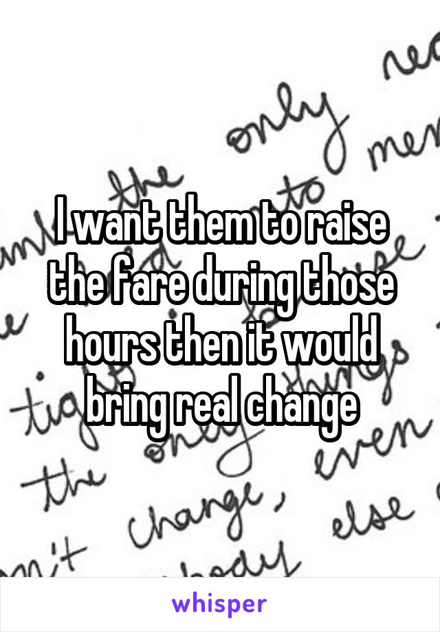 I want them to raise the fare during those hours then it would bring real change