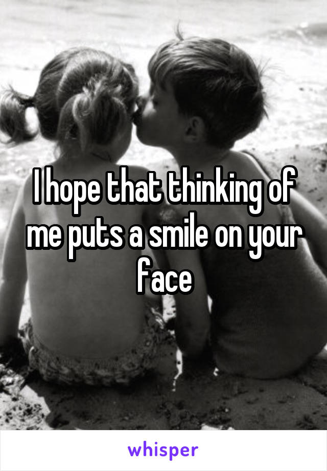 I hope that thinking of me puts a smile on your face