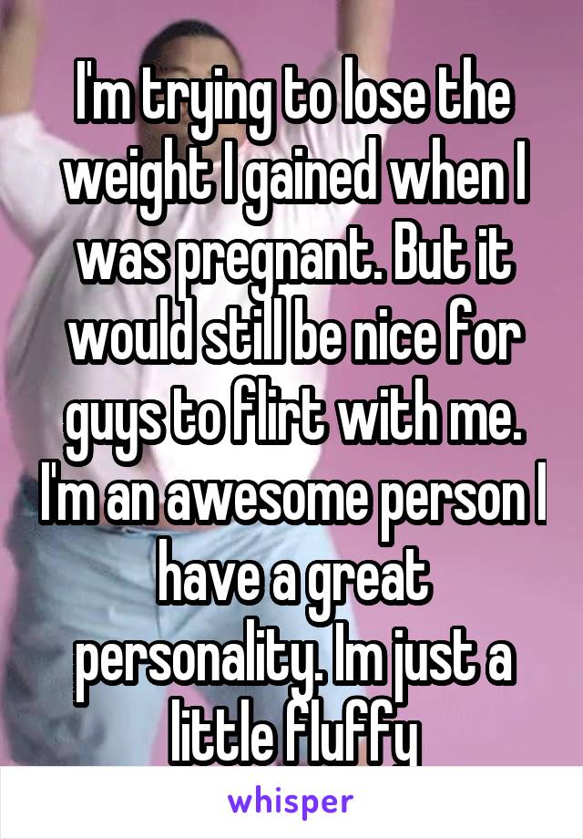 I'm trying to lose the weight I gained when I was pregnant. But it would still be nice for guys to flirt with me. I'm an awesome person I have a great personality. Im just a little fluffy