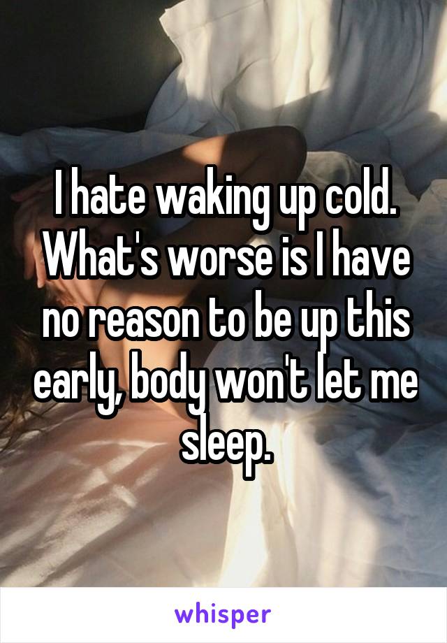 I hate waking up cold. What's worse is I have no reason to be up this early, body won't let me sleep.