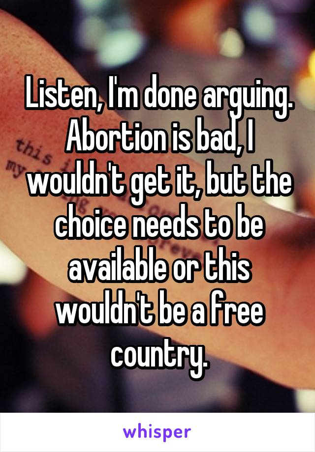 Listen, I'm done arguing. Abortion is bad, I wouldn't get it, but the choice needs to be available or this wouldn't be a free country.