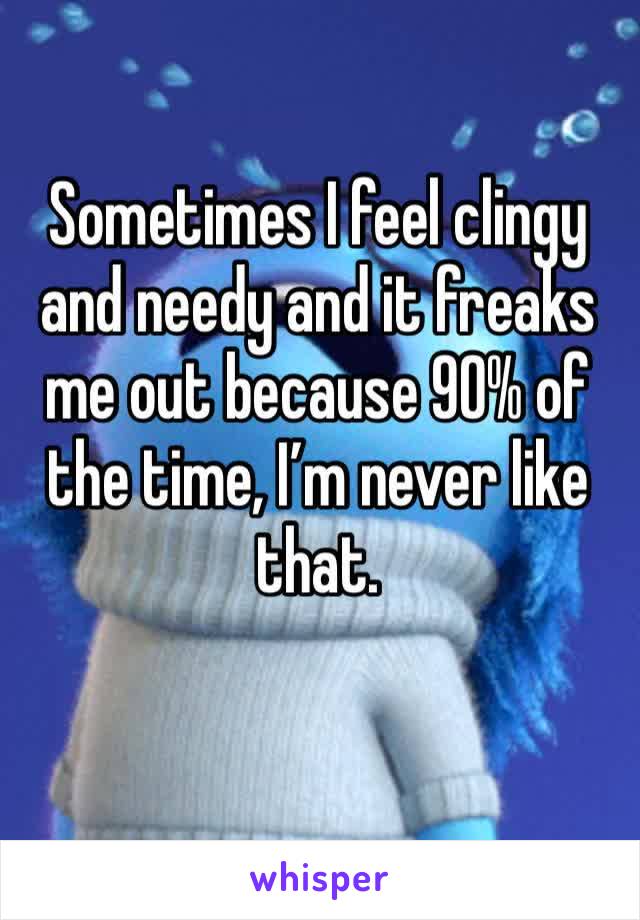 Sometimes I feel clingy and needy and it freaks me out because 90% of the time, I’m never like that. 