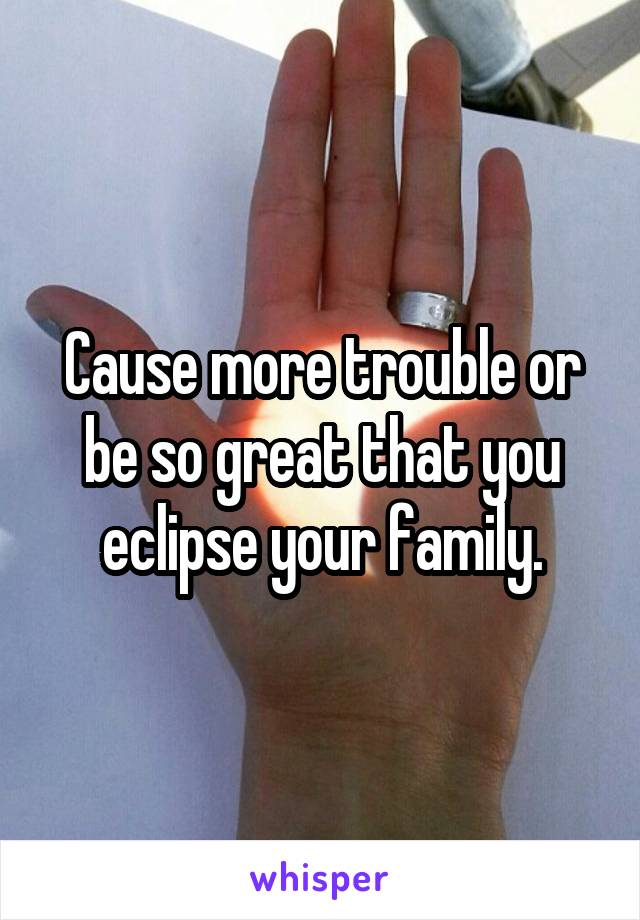 Cause more trouble or be so great that you eclipse your family.