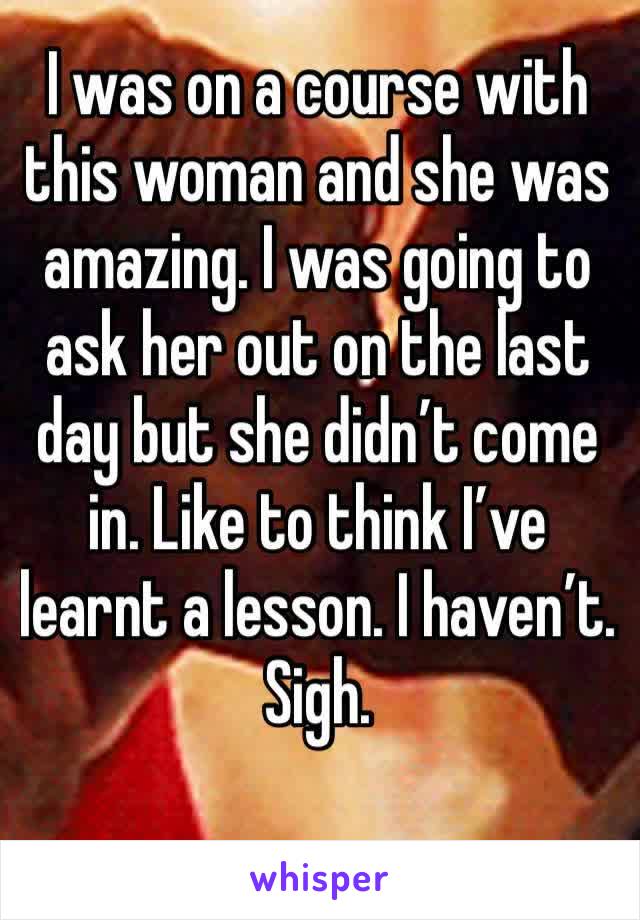 I was on a course with this woman and she was amazing. I was going to ask her out on the last day but she didn’t come in. Like to think I’ve learnt a lesson. I haven’t. Sigh.