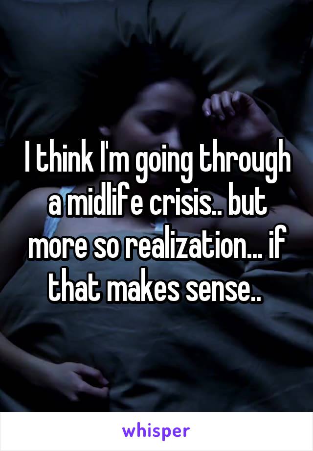 I think I'm going through a midlife crisis.. but more so realization... if that makes sense.. 