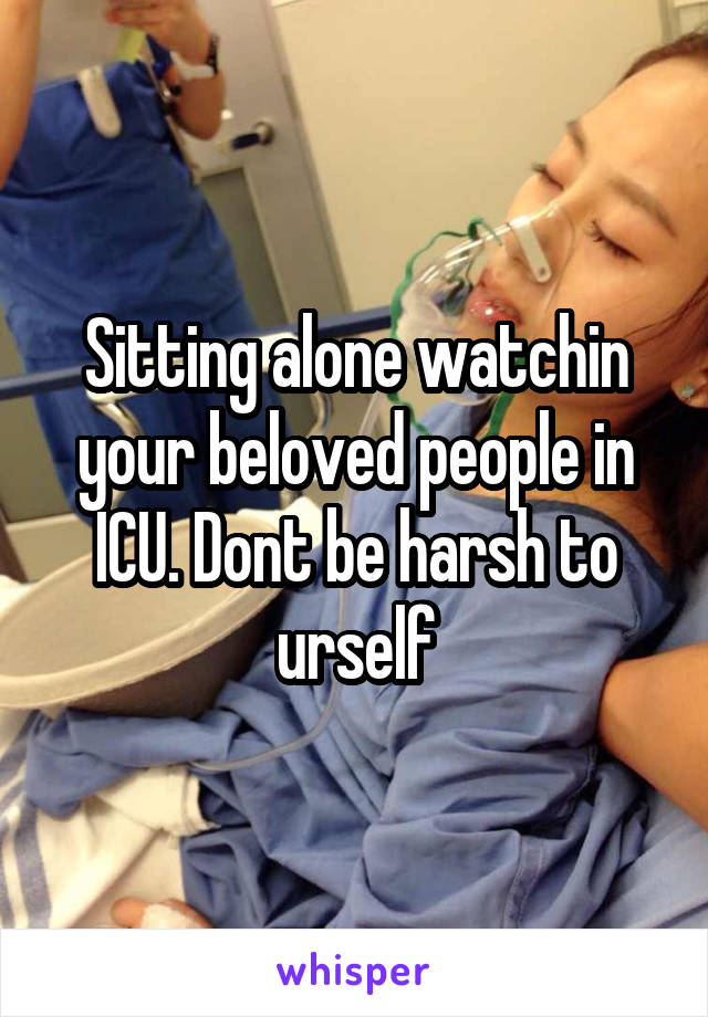 Sitting alone watchin your beloved people in ICU. Dont be harsh to urself