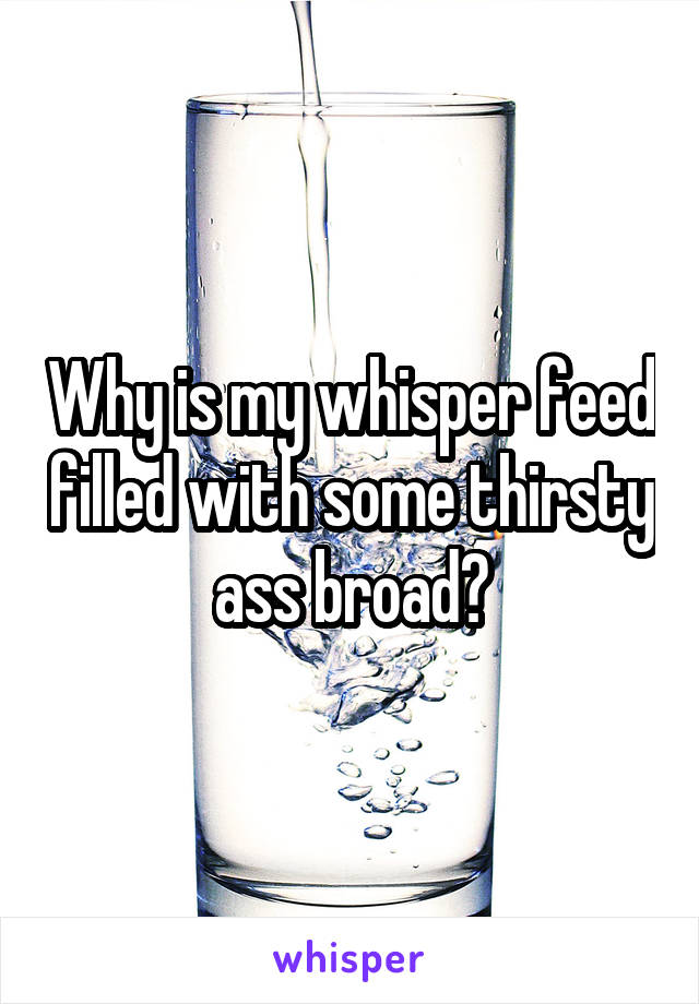 Why is my whisper feed filled with some thirsty ass broad?