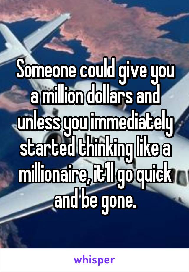 Someone could give you a million dollars and unless you immediately started thinking like a millionaire, it'll go quick and be gone.