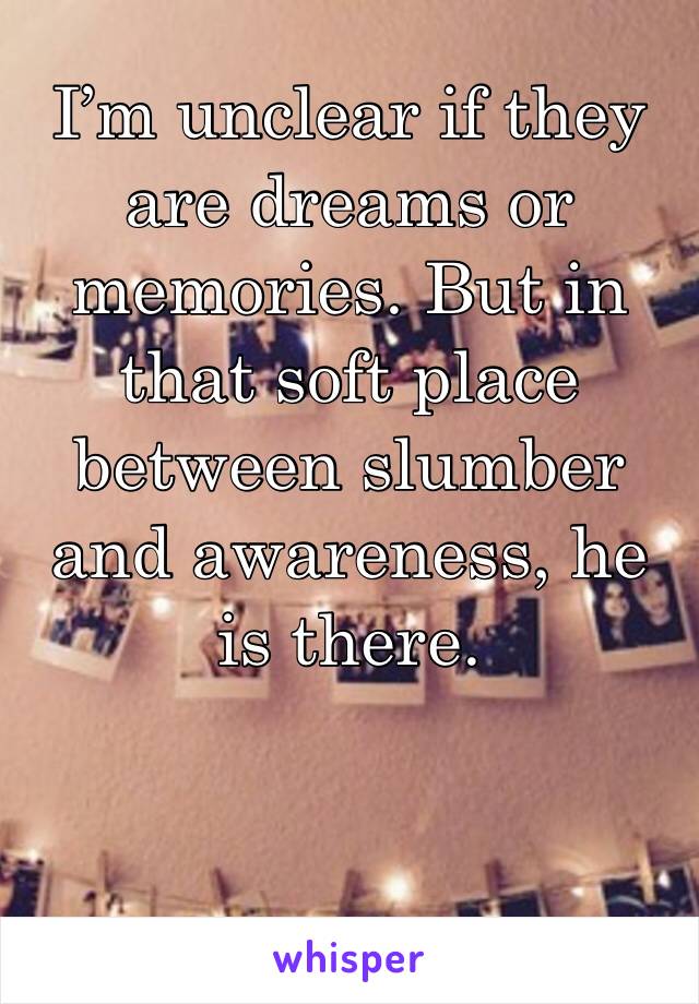 I’m unclear if they are dreams or memories. But in that soft place between slumber and awareness, he is there. 