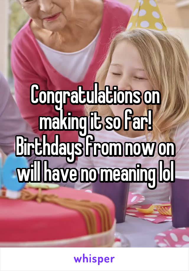 Congratulations on making it so far! Birthdays from now on will have no meaning lol