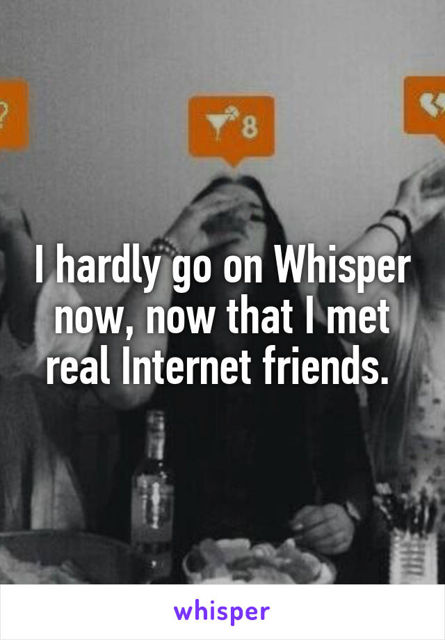 I hardly go on Whisper now, now that I met real Internet friends. 