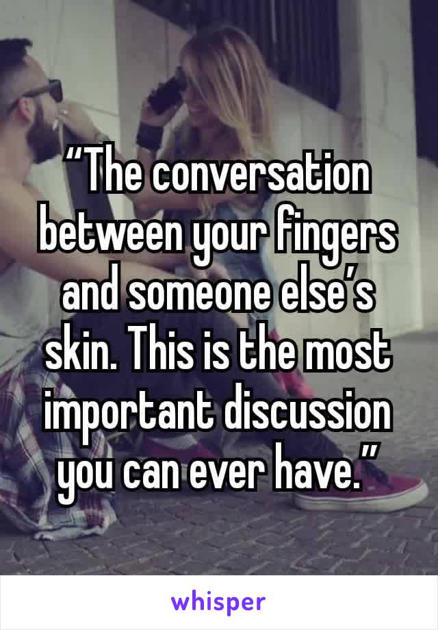 “The conversation between your fingers and someone else’s skin. This is the most important discussion you can ever have.”