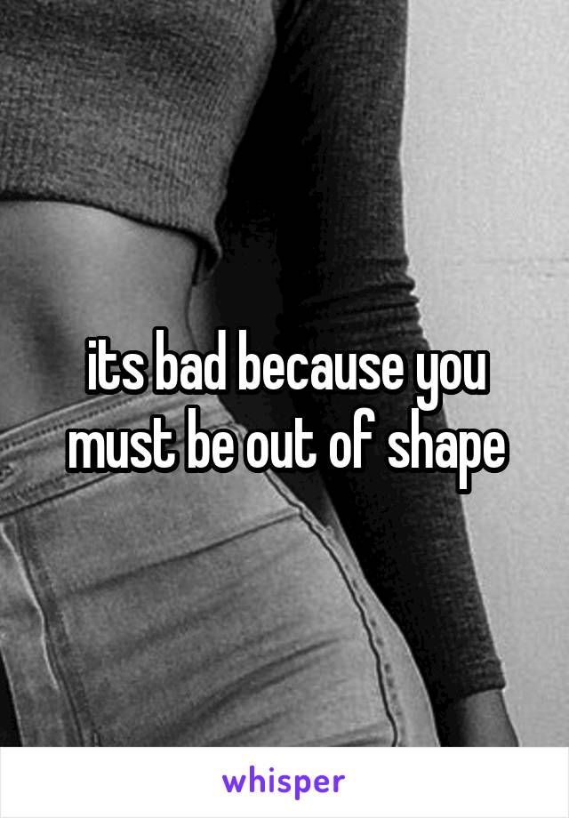 its bad because you must be out of shape