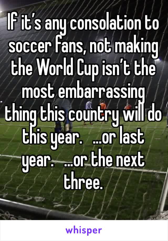 If it’s any consolation to soccer fans, not making the World Cup isn’t the most embarrassing thing this country will do this year.   ...or last year.   ...or the next three.