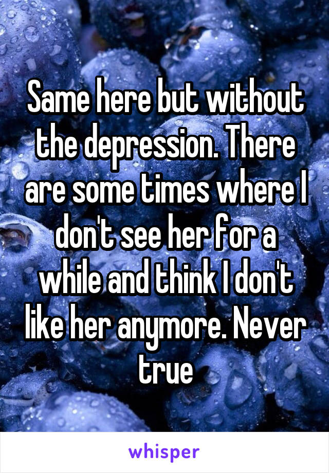 Same here but without the depression. There are some times where I don't see her for a while and think I don't like her anymore. Never true