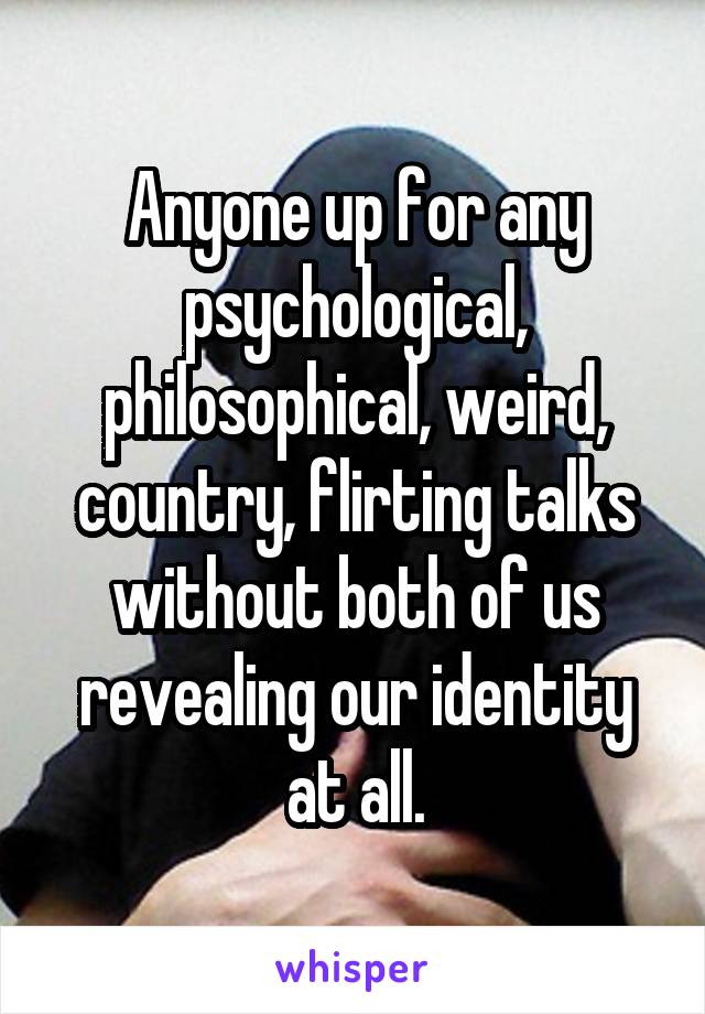 Anyone up for any psychological, philosophical, weird, country, flirting talks without both of us revealing our identity at all.