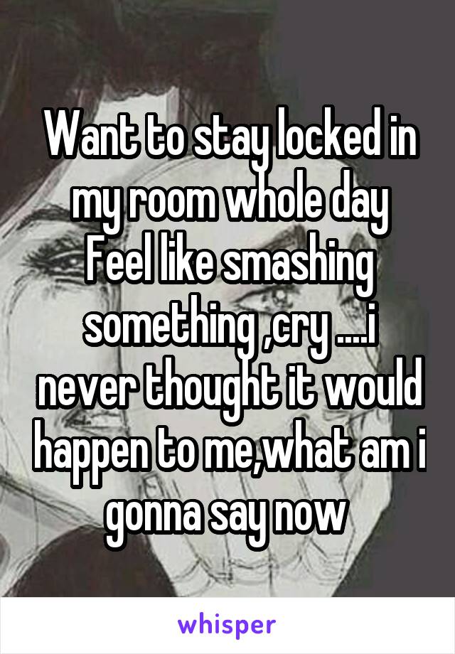 Want to stay locked in my room whole day
Feel like smashing something ,cry ....i never thought it would happen to me,what am i gonna say now 