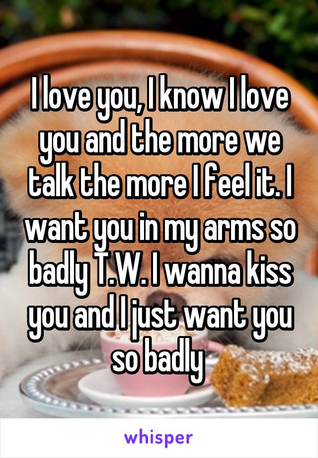 I love you, I know I love you and the more we talk the more I feel it. I want you in my arms so badly T.W. I wanna kiss you and I just want you so badly 