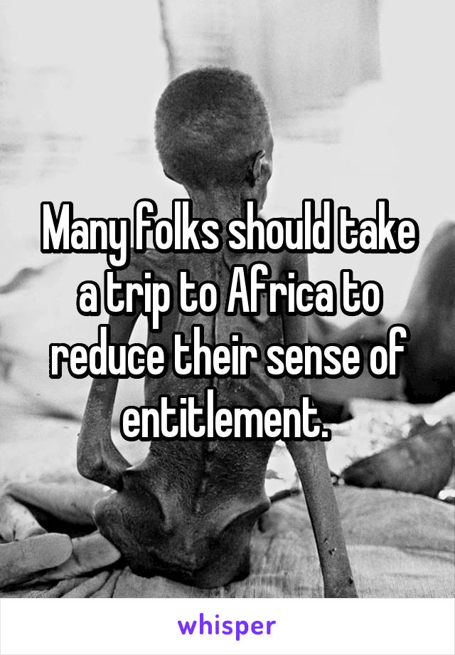 Many folks should take a trip to Africa to reduce their sense of entitlement. 